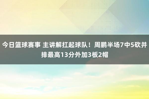 今日篮球赛事 主讲解扛起球队！周鹏半场7中5砍并排最高13分外加3板2帽