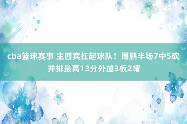 cba篮球赛事 主西宾扛起球队！周鹏半场7中5砍并排最高13分外加3板2帽