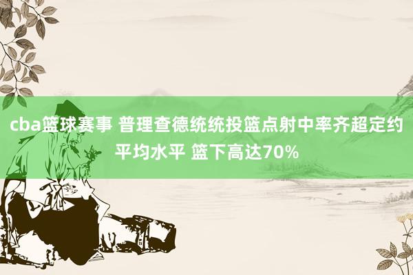 cba篮球赛事 普理查德统统投篮点射中率齐超定约平均水平 篮下高达70%