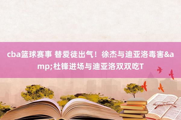 cba篮球赛事 替爱徒出气！徐杰与迪亚洛毒害&杜锋进场与迪亚洛双双吃T