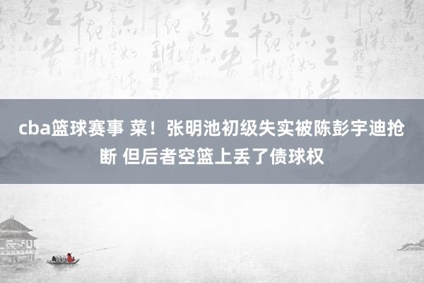 cba篮球赛事 菜！张明池初级失实被陈彭宇迪抢断 但后者空篮上丢了债球权