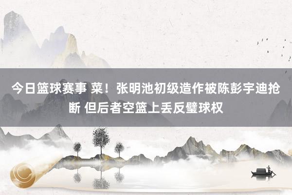 今日篮球赛事 菜！张明池初级造作被陈彭宇迪抢断 但后者空篮上丢反璧球权