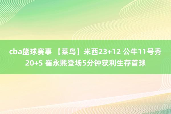 cba篮球赛事 【菜鸟】米西23+12 公牛11号秀20+5 崔永熙登场5分钟获利生存首球