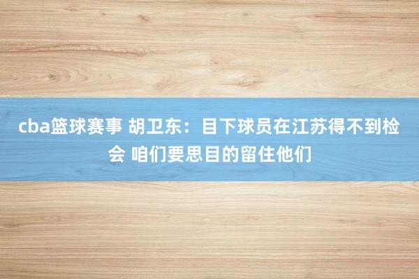 cba篮球赛事 胡卫东：目下球员在江苏得不到检会 咱们要思目的留住他们