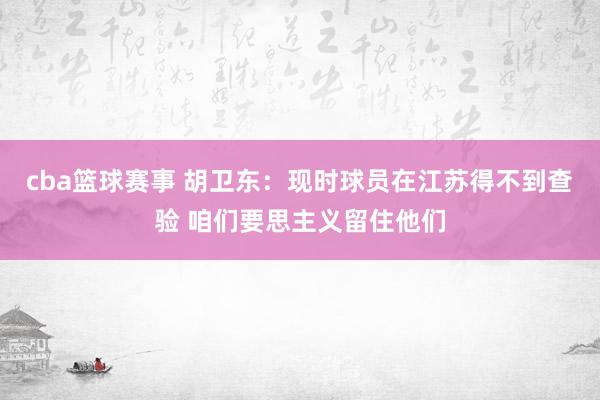 cba篮球赛事 胡卫东：现时球员在江苏得不到查验 咱们要思主义留住他们