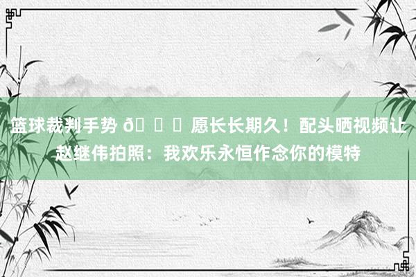 篮球裁判手势 😁愿长长期久！配头晒视频让赵继伟拍照：我欢乐永恒作念你的模特