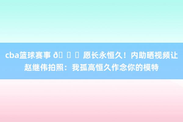 cba篮球赛事 😁愿长永恒久！内助晒视频让赵继伟拍照：我孤高恒久作念你的模特