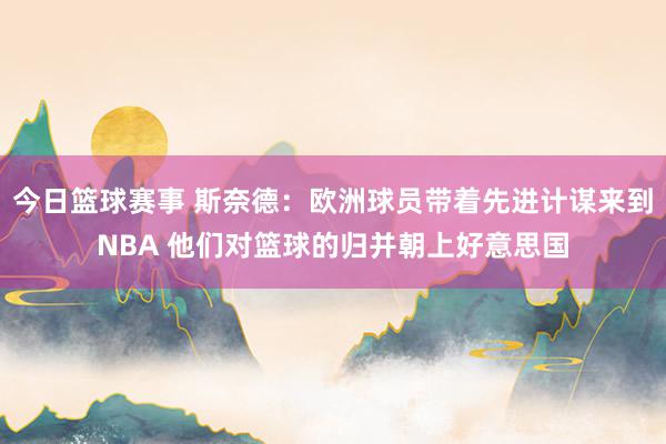 今日篮球赛事 斯奈德：欧洲球员带着先进计谋来到NBA 他们对篮球的归并朝上好意思国