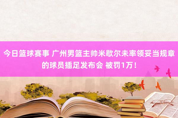 今日篮球赛事 广州男篮主帅米歇尔未率领妥当规章的球员插足发布会 被罚1万！