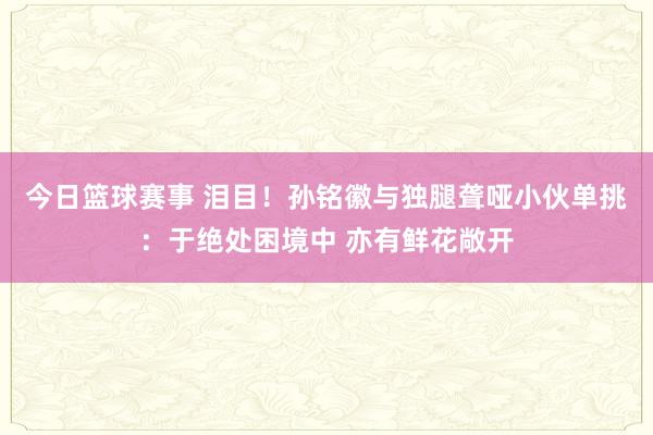 今日篮球赛事 泪目！孙铭徽与独腿聋哑小伙单挑：于绝处困境中 亦有鲜花敞开