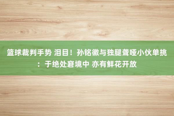 篮球裁判手势 泪目！孙铭徽与独腿聋哑小伙单挑：于绝处窘境中 亦有鲜花开放