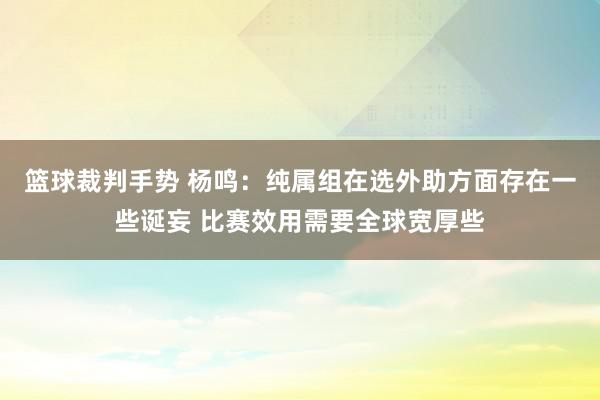 篮球裁判手势 杨鸣：纯属组在选外助方面存在一些诞妄 比赛效用需要全球宽厚些