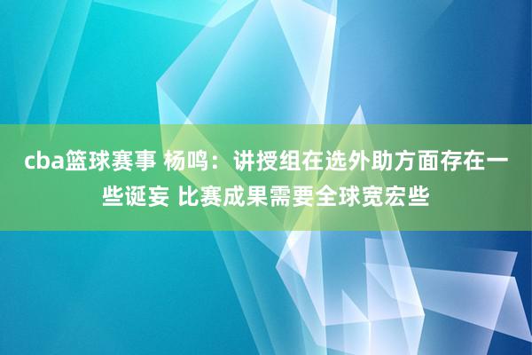 cba篮球赛事 杨鸣：讲授组在选外助方面存在一些诞妄 比赛成果需要全球宽宏些