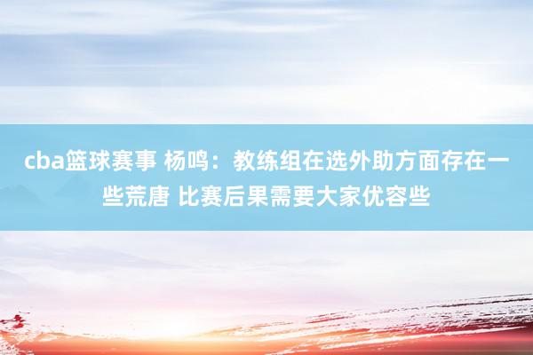 cba篮球赛事 杨鸣：教练组在选外助方面存在一些荒唐 比赛后果需要大家优容些