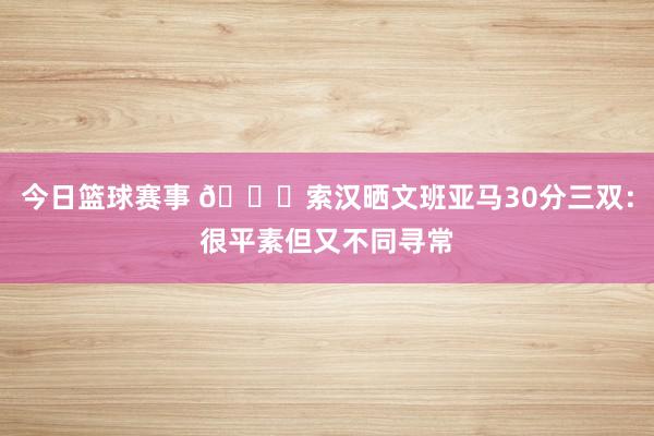 今日篮球赛事 👀索汉晒文班亚马30分三双：很平素但又不同寻常