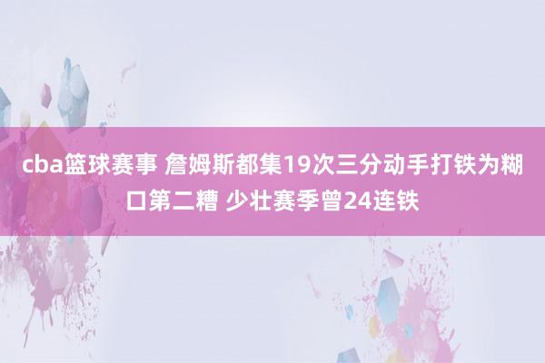 cba篮球赛事 詹姆斯都集19次三分动手打铁为糊口第二糟 少壮赛季曾24连铁