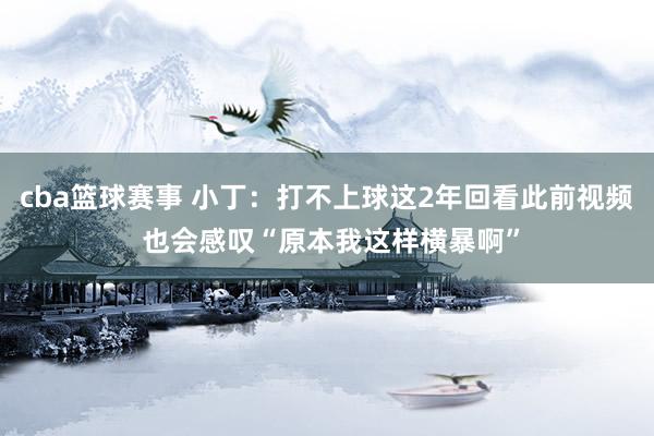 cba篮球赛事 小丁：打不上球这2年回看此前视频 也会感叹“原本我这样横暴啊”