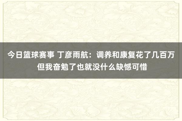 今日篮球赛事 丁彦雨航：调养和康复花了几百万 但我奋勉了也就没什么缺憾可惜