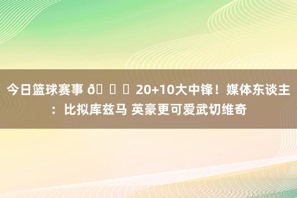 今日篮球赛事 😋20+10大中锋！媒体东谈主：比拟库兹马 英豪更可爱武切维奇