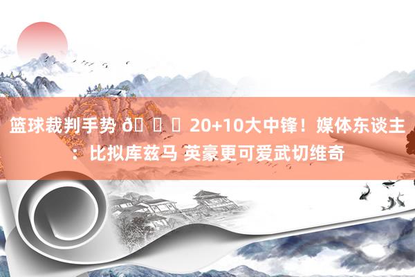 篮球裁判手势 😋20+10大中锋！媒体东谈主：比拟库兹马 英豪更可爱武切维奇