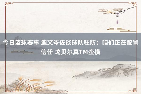 今日篮球赛事 迪文岑佐谈球队驻防：咱们正在配置信任 戈贝尔真TM蛮横