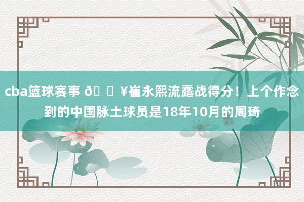 cba篮球赛事 🔥崔永熙流露战得分！上个作念到的中国脉土球员是18年10月的周琦