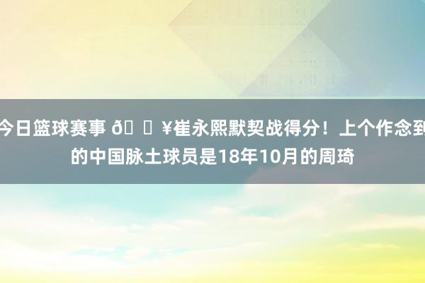 今日篮球赛事 🔥崔永熙默契战得分！上个作念到的中国脉土球员是18年10月的周琦