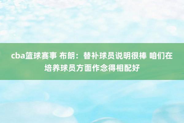 cba篮球赛事 布朗：替补球员说明很棒 咱们在培养球员方面作念得相配好