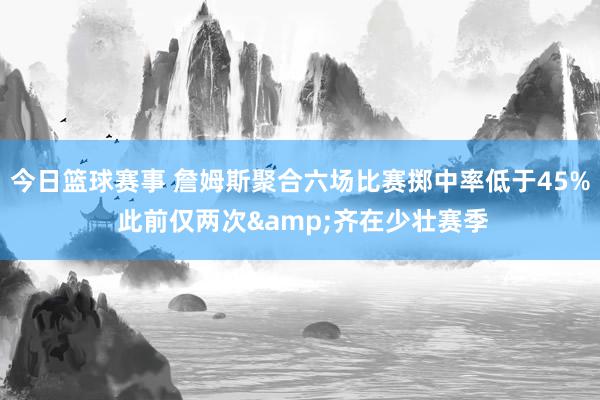 今日篮球赛事 詹姆斯聚合六场比赛掷中率低于45% 此前仅两次&齐在少壮赛季