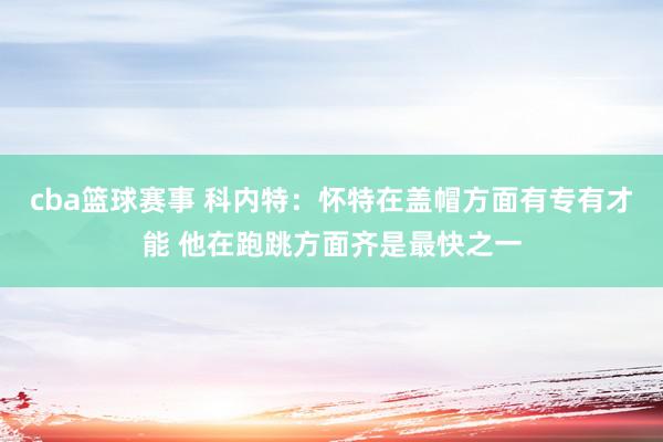 cba篮球赛事 科内特：怀特在盖帽方面有专有才能 他在跑跳方面齐是最快之一