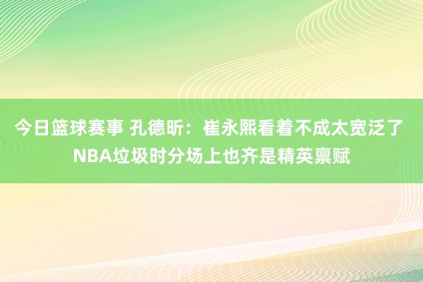 今日篮球赛事 孔德昕：崔永熙看着不成太宽泛了 NBA垃圾时分场上也齐是精英禀赋