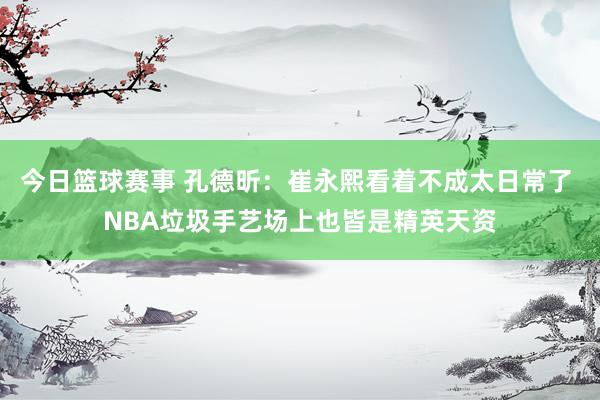 今日篮球赛事 孔德昕：崔永熙看着不成太日常了 NBA垃圾手艺场上也皆是精英天资