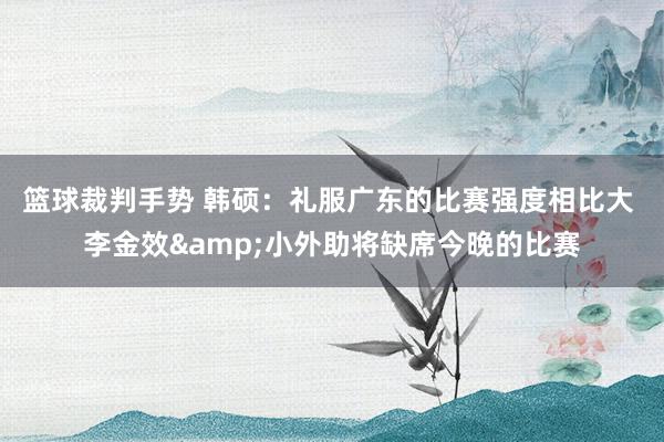 篮球裁判手势 韩硕：礼服广东的比赛强度相比大 李金效&小外助将缺席今晚的比赛