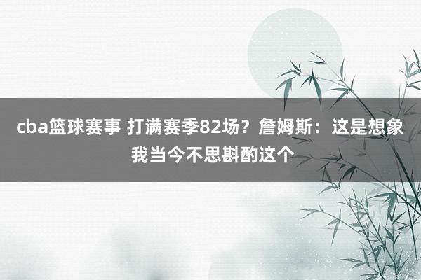 cba篮球赛事 打满赛季82场？詹姆斯：这是想象 我当今不思斟酌这个