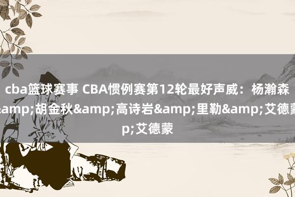 cba篮球赛事 CBA惯例赛第12轮最好声威：杨瀚森&胡金秋&高诗岩&里勒&艾德蒙