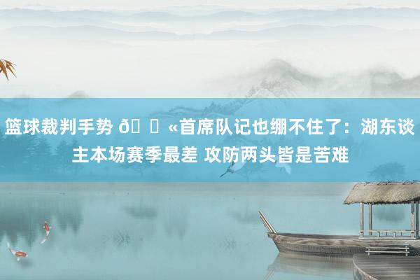 篮球裁判手势 😫首席队记也绷不住了：湖东谈主本场赛季最差 攻防两头皆是苦难