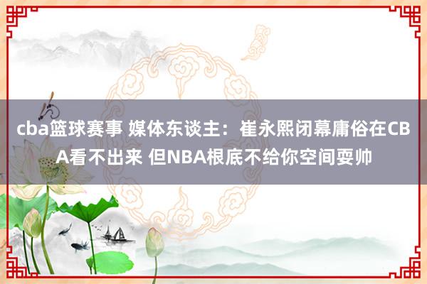 cba篮球赛事 媒体东谈主：崔永熙闭幕庸俗在CBA看不出来 但NBA根底不给你空间耍帅