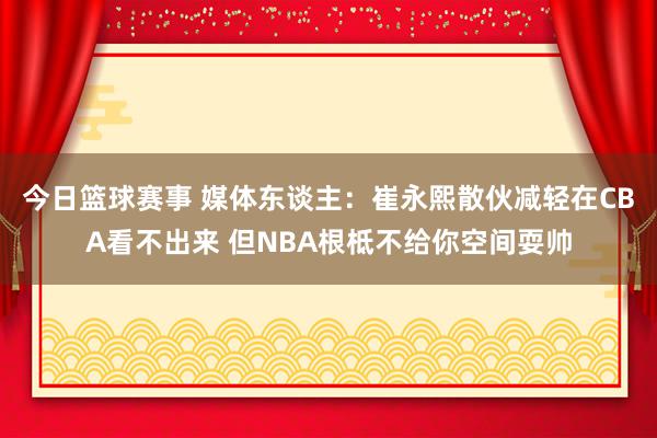 今日篮球赛事 媒体东谈主：崔永熙散伙减轻在CBA看不出来 但NBA根柢不给你空间耍帅