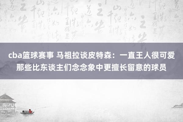 cba篮球赛事 马祖拉谈皮特森：一直王人很可爱那些比东谈主们念念象中更擅长留意的球员