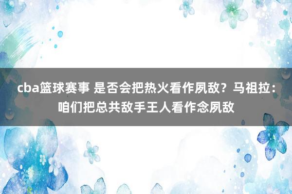 cba篮球赛事 是否会把热火看作夙敌？马祖拉：咱们把总共敌手王人看作念夙敌