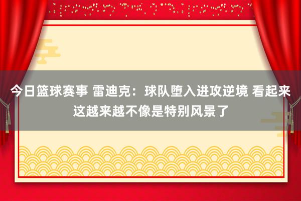 今日篮球赛事 雷迪克：球队堕入进攻逆境 看起来这越来越不像是特别风景了