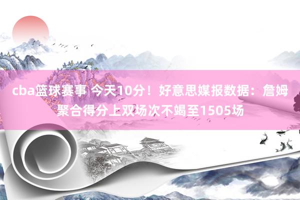 cba篮球赛事 今天10分！好意思媒报数据：詹姆聚合得分上双场次不竭至1505场