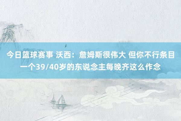 今日篮球赛事 沃西：詹姆斯很伟大 但你不行条目一个39/40岁的东说念主每晚齐这么作念