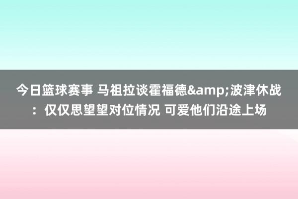 今日篮球赛事 马祖拉谈霍福德&波津休战：仅仅思望望对位情况 可爱他们沿途上场