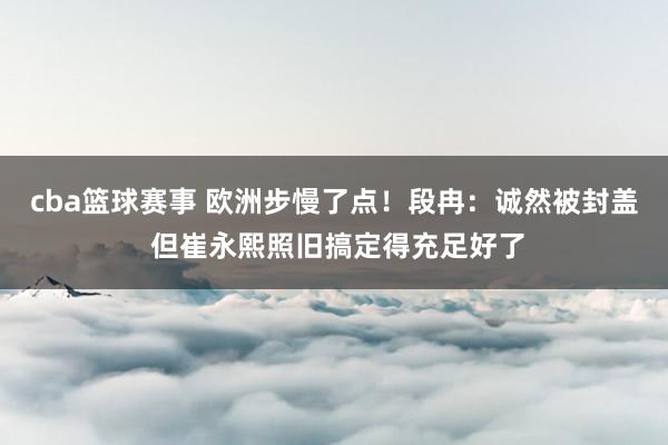 cba篮球赛事 欧洲步慢了点！段冉：诚然被封盖 但崔永熙照旧搞定得充足好了