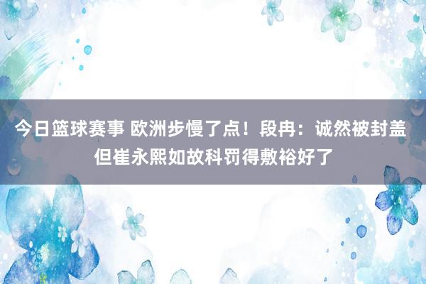 今日篮球赛事 欧洲步慢了点！段冉：诚然被封盖 但崔永熙如故科罚得敷裕好了