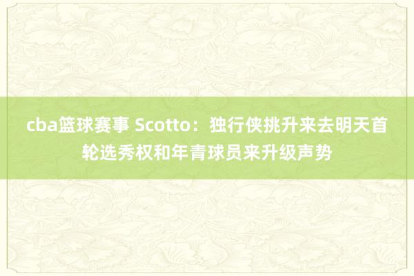 cba篮球赛事 Scotto：独行侠挑升来去明天首轮选秀权和年青球员来升级声势