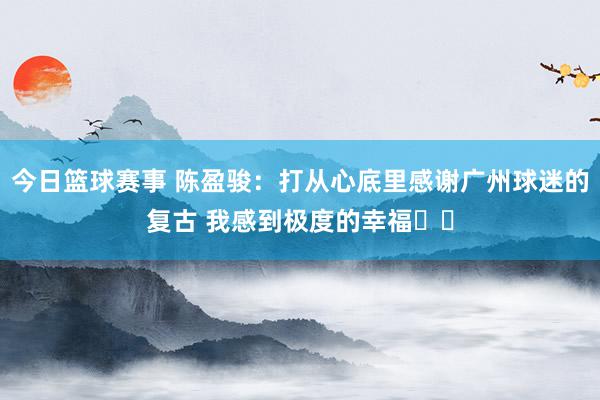 今日篮球赛事 陈盈骏：打从心底里感谢广州球迷的复古 我感到极度的幸福❤️