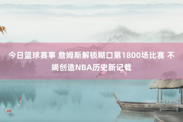 今日篮球赛事 詹姆斯解锁糊口第1800场比赛 不竭创造NBA历史新记载