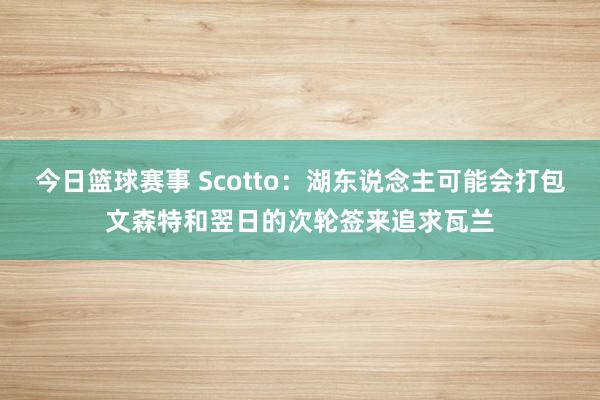 今日篮球赛事 Scotto：湖东说念主可能会打包文森特和翌日的次轮签来追求瓦兰